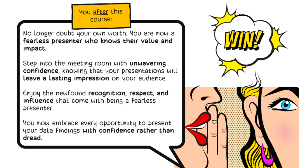 A comic-style drawing of a woman whispering into the ears of another woman who looks shocked, under a comic-style graphic that says "win!". The speech bubble over the whispering woman says: "You after the course: No longer doubt your own worth. You are now a fearless presenter who knows their value and impact. Step into the meeting room with unwavering confidence, knowing that your presentations will leave a lasting impression on your audience. Enjoy the newfound recognition, respect, and influence that come with being a fearless presenter. You now embrace every opportunity to present your data findings with confidence rather than dread."