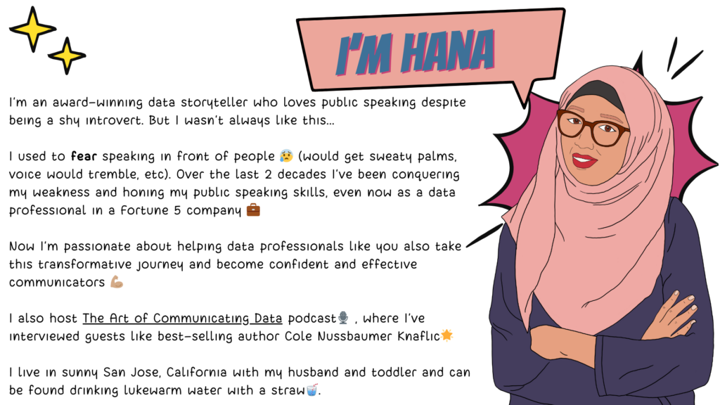 A comic-style drawing of Hana, the creator of the course. She's wearing a pink hijab and a purple shirt and brown glasses. Her arms are folded across her chest and she's smiling looking at the readers. Next to her, is a block of text saying "I’m an award-winning data storyteller who loves public speaking despite being a shy introvert. But I wasn’t always like this... I used to fear speaking in front of people 😰 (would get sweaty palms, voice would tremble, etc). Over the last 2 decades I've been conquering my weakness and honing my public speaking skills, even now as a data professional in a Fortune 5 company 💼 Now I’m passionate about helping data professionals like you also take this transformative journey and become confident and effective communicators 💪🏽 I also host The Art of Communicating Data podcast🎙️ , where I’ve interviewed guests like best-selling author Cole Nussbaumer Knaflic🌟 I live in sunny San Jose, California with my husband and toddler and can be found drinking lukewarm water with a straw🥤."
