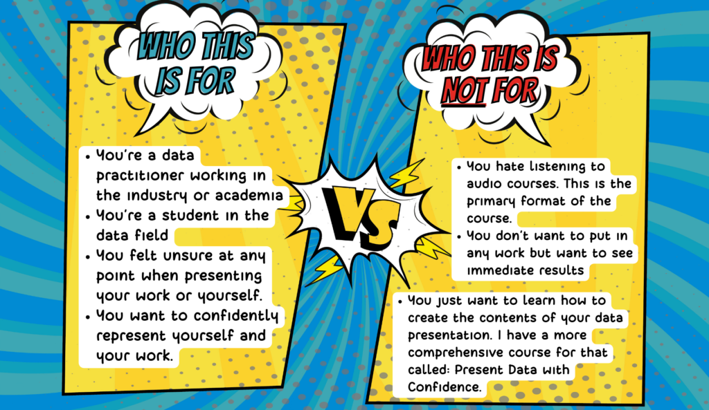 Two columns drawn comic style. The left column says "Who this is for" and under it, there are bullets saying "You’re a data practitioner working in the industry or academia You’re a student in the data field You felt unsure at any point when presenting your work or yourself. You want to confidently represent yourself and your work." The right column says who this is not for and bullets out: You hate listening to audio courses. This is the primary format of the course. You don’t want to put in any work but want to see immediate results. You just want to learn how to create the contents of your data presentation. I have a more comprehensive course for that called: Present Data with Confidence.